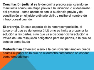 Conciliación judicial se le denomina preprocesal cuando se
manifiesta como una etapa previa a la iniciación o el desarrollo
del proceso –como acontece con la audiencia previa y de
conciliación en el juicio ordinario civil-, y recibe el nombre de
intraprocesal cuando
El arbitraje. En esta especie de la heterocomposición, el
tercero -al que se denomina árbitro no se limita a proponer la
solución a las partes, sino que va a disponer dicha solución a
través de una resolución obligatoria para las partes, a la que se
conoce como laudo
Ombudsman El tercero ajeno a la controversia también puede
asumir el papel de lo que en el derecho comparado se conoce
como ombudsman.
 