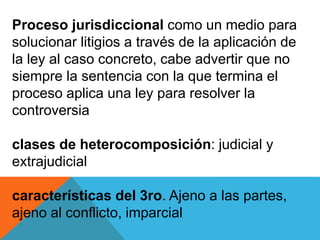 Proceso jurisdiccional como un medio para
solucionar litigios a través de la aplicación de
la ley al caso concreto, cabe advertir que no
siempre la sentencia con la que termina el
proceso aplica una ley para resolver la
controversia
clases de heterocomposición: judicial y
extrajudicial
características del 3ro. Ajeno a las partes,
ajeno al conflicto, imparcial
 