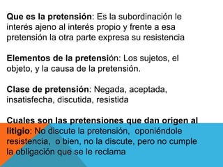 Que es la pretensión: Es la subordinación le
interés ajeno al interés propio y frente a esa
pretensión la otra parte expresa su resistencia
Elementos de la pretensión: Los sujetos, el
objeto, y la causa de la pretensión.
Clase de pretensión: Negada, aceptada,
insatisfecha, discutida, resistida
Cuales son las pretensiones que dan origen al
litigio: No discute la pretensión, oponiéndole
resistencia, o bien, no la discute, pero no cumple
la obligación que se le reclama
 