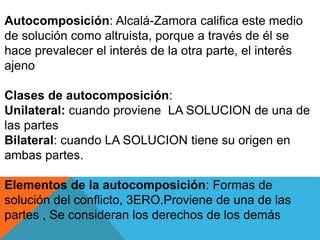 Autocomposición: Alcalá-Zamora califica este medio
de solución como altruista, porque a través de él se
hace prevalecer el interés de la otra parte, el interés
ajeno
Clases de autocomposición:
Unilateral: cuando proviene LA SOLUCION de una de
las partes
Bilateral: cuando LA SOLUCION tiene su origen en
ambas partes.
Elementos de la autocomposición: Formas de
solución del conflicto, 3ERO.Proviene de una de las
partes , Se consideran los derechos de los demás
 