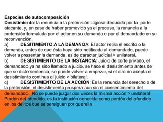 Especies de autocomposición
Desistimiento: la renuncia a la pretensión litigiosa deducida por la parte
atacante, y, en caso de haber promovido ya el proceso, la renuncia a la
pretensión formulada por el actor en su demanda o por el demandado en su
reconvención.
a) DESITIMIENTO A LA DEMANDA: El actor retira el escrito o la
demanda, antes de que ésta haya sido notificada al demandado, puede
volver a presentar la demanda, es de carácter judicial > unilateral.
b) DESISTIMIENTO DE LA INSTANCIA: Juicio de corte privado, el
demandado ya ha sido llamado a juicio, se hace el desistimiento antes de
que se dicte sentencia, se puede volver a empezar, si el otro no acepta el
desistimiento continua el juicio > bilateral.
c) DESISTIMIENTO DE LA ACCIÒN: Es la renuncia del derecho o de
la pretensión, el desistimiento prospera aun sin el consentimiento del
demandado. No se puede juzgar dos veces la misma acción > unilateral
Perdón del ofendido: es la institución conocida como perdón del ofendido
en los delitos que se persiguen por querella
 