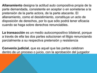 Allanamiento designa la actitud auto compositiva propia de la
parte demandada, consistente en aceptar o en someterse a la
pretensión de la parte actora, de la parte atacante. El
allanamiento, como el desistimiento, constituye un acto de
disposición de derechos, por lo que sólo podrá tener eficacia
cuando se haga sobre derechos renunciables.
La transacción es un medio autocompositivo bilateral, porque
a través de ella las dos partes solucionan el litigio renunciando
parcialmente a su respectiva pretensión y resistencia
Convenio judicial, que es aquel que las partes celebran
dentro de un proceso o juicio, con la aprobación del juzgador
 