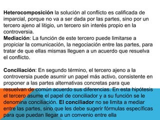 Heterocomposición la solución al conflicto es calificada de
imparcial, porque no va a ser dada por las partes, sino por un
tercero ajeno al litigio, un tercero sin interés propio en la
controversia.
Mediación: La función de este tercero puede limitarse a
propiciar la comunicación, la negociación entre las partes, para
tratar de que ellas mismas lleguen a un acuerdo que resuelva
el conflicto.
Conciliación: En segundo término, el tercero ajeno a la
controversia puede asumir un papel más activo, consistente en
proponer a las partes alternativas concretas para que
resuelvan de común acuerdo sus diferencias. En esta hipótesis
el tercero asume el papel de conciliador y a su función se le
denomina conciliación. El conciliador no se limita a mediar
entre las partes, sino que les debe sugerir fórmulas específicas
para que puedan llegar a un convenio entre ella
 