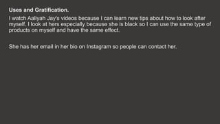 Uses and Gratification.
I watch Aaliyah Jay's videos because I can learn new tips about how to look after
myself. I look a...