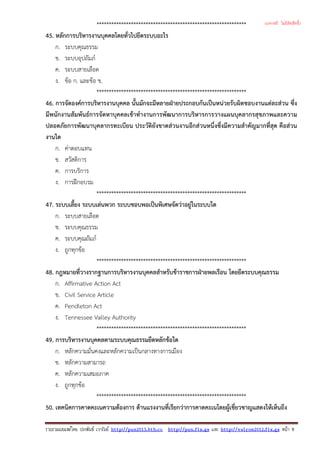 *************************************************************
45. หลักการบริหารงานบุคคลโดยทั่วไปยึดระบบอะไร
ก. ระบบคุณธรรม
ข. ระบบอุปถัมภ
ค. ระบบสายเลือด
ง. ขอ ก. และขอ ข.
*************************************************************
46. การจัดองคการบริหารงานบุคคล นั้นมักจะมีหลายฝายประกอบกันเปนหนวยรับผิดชอบงานแตละสวน ซึ่ง
มีพนักงานสัมพันธการจัดหาบุคคลเขาทํางานการพัฒนาการบริหารการวางแผนบุคลากรสุขภาพและความ
ปลอดภัยการพัฒนาบุคลากรทะเบียน ประวัติยังขาดสวนงานอีกสวนหนึ่งซึ่งมีความสําคัญมากที่สุด คือสวน
งานใด
ก. คาตอบแทน
ข. สวัสดิการ
ค. การบริการ
ง. การฝกอบรม
*************************************************************
47. ระบบเลี้ยง ระบบเลนพวก ระบบชอบพอเปนพิเศษจัดวาอยูในระบบใด
ก. ระบบสายเลือด
ข. ระบบคุณธรรม
ค. ระบบคุณถัมภ
ง. ถูกทุกขอ
*************************************************************
48. กฎหมายที่วางรากฐานการบริหารงานบุคคลสําหรับขาราชการฝายพลเรือน โดยยึดระบบคุณธรรม
ก. Affirmative Action Act
ข. Civil Service Article
ค. Pendleton Act
ง. Tennessee Valley Authority
*************************************************************
49. การบริหารงานบุคคลตามระบบคุณธรรมยึดหลักขอใด
ก. หลักความมั่นคงและหลักความเปนกลางทางการเมือง
ข. หลักความสามารถ
ค. หลักความเสมอภาค
ง. ถูกทุกขอ
*************************************************************
50. เทคนิคการคาดคะเนความตองการ ดานแรงงานที่เรียกวาการคาดคะเนโดยผูเชี่ยวชาญแสดงใหเห็นถึง
รวบรวมเผยแพรโดย ประพันธ เวารัมย http://pun2013.bth.cc http://pun.fix.gs และ http://valrom2012.fix.gs หนา 9
(แจกฟรี ไม่มีลิขสิทธิ์)
 