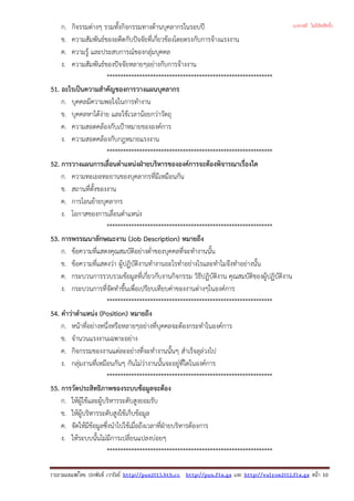 ก. กิจรรมตางๆ รวมทั้งกิจกรรมทางดานบุคลากรในรอบป
ข. ความสัมพันธของอดีตกับปจจัยที่เกี่ยวของโดยตรงกับการจางแรงงาน
ค. ความรู และประสบการณของกลุมบุคคล
ง. ความสัมพันธของปจจัยหลายๆอยางกับการจางงาน
*************************************************************
51. อะไรเปนความสําคัญของการวางแผนบุคลากร
ก. บุคคลมีความพอใจในการทํางาน
ข. บุคคลหาไดงาย และใชเวลานอยกวาวัตถุ
ค. ความสอดคลองกับเปาหมายขององคการ
ง. ความสอดคลองกับกฎหมายแรงงาน
*************************************************************
52. การวางแผนการเลื่อนตําแหนงฝายบริหารขององคการจะตองพิจารณาเรื่องใด
ก. ความทะเยอทะยานของบุคลากรที่มีเหมือนกัน
ข. สถานที่ตั้งของงาน
ค. การโอนยายบุคลากร
ง. โอกาสของการเลื่อนตําแหนง
*************************************************************
53. การพรรณนาลักษณะงาน (Job Description) หมายถึง
ก. ขอความที่แสดงคุณสมบัติอยางต่ําของบุคคลที่จะทํางานนั้น
ข. ขอความที่แสดงวา ผูปฏิบัติงานทํางานอะไรทําอยางไรและทําไมจึงทําอยางนั้น
ค. กระบวนการรวบรวมขอมูลที่เกี่ยวกับงานกิจกรรม วิธีปฏิบัติงาน คุณสมบัติของผูปฏิบัติงาน
ง. กระบวนการที่จัดทําขึ้นเพื่อเปรียบเทียบคาของงานตางๆในองคการ
*************************************************************
54. คําวาตําแหนง (Position) หมายถึง
ก. หนาที่อยางหนึ่งหรือหลายๆอยางที่บุคคลจะตองกระทําในองคการ
ข. จํานวนแรงงานเฉพาะอยาง
ค. กิจกรรมของงานแตละอยางที่จะทํางานนั้นๆ สําเร็จลุลวงไป
ง. กลุมงานที่เหมือนกันๆ กันไมวางานนั้นจะอยูที่ใดในองคการ
*************************************************************
55. การวัดประสิทธิภาพของระบบขอมูลจะตอง
ก. ใหผูใชและผูบริหารระดับสูงยอมรับ
ข. ใหผูบริหารระดับสูงใชเก็บขอมูล
ค. จัดใหมีขอมูลซึ่งนําไปใชเมื่อถึงเวลาที่ฝายบริหารตองการ
ง. ใหระบบนั้นไมมีการเปลี่ยนแปลงบอยๆ
*************************************************************
รวบรวมเผยแพรโดย ประพันธ เวารัมย http://pun2013.bth.cc http://pun.fix.gs และ http://valrom2012.fix.gs หนา 10
(แจกฟรี ไม่มีลิขสิทธิ์)
 