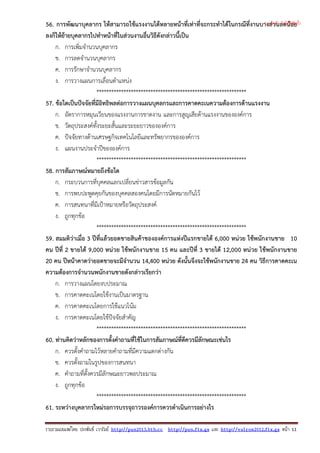 56. การพัฒนาบุคลากร ใหสามารถใชแรงงานไดหลายหนาที่เทาที่จะกระทําไดในกรณีที่งานบางสวนลดนอย
ลงก็ใหยายบุคลากรไปทําหนาที่ในสวนงานอื่นวิธีดังกลาวนี้เปน
ก. การเพิ่มจํานวนบุคลากร
ข. การลดจํานวนบุคลากร
ค. การรักษาจํานวนบุคลากร
ง. การวางแผนการเลื่อนตําแหนง
*************************************************************
57. ขอใดเปนปจจัยที่มีอิทธิพลตอการวางแผนบุคลกรและการคาดคะเนความตองการดานแรงงาน
ก. อัตราการหมุนเวียนของแรงงานการขาดงาน และการสูญเสียดานแรงงานขององคการ
ข. วัตถุประสงคทั้งระยะสั้นและระยะยาวขององคการ
ค. ปจจัยทางดานเศรษฐกิจเทคโนโลยีและทรัพยากรขององคการ
ง. แผนงานประจําปขององคการ
*************************************************************
58. การสัมภาษณหมายถึงขอใด
ก. กระบวนการที่บุคคลแลกเปลี่ยนขาวสารขอมูลกัน
ข. การพบปะพูดคุยกันของบุคคลสองคนโดยมีการนัดหมายกันไว
ค. การสนทนาที่มีเปาหมายหรือวัตถุประสงค
ง. ถูกทุกขอ
*************************************************************
59. สมมติวาเมื่อ 3 ปที่แลวยอดขายสินคาขององคการแหงปแรกขายได 6,000 หนวย ใชพนักงานขาย 10
คน ปที่ 2 ขายได 9,000 หนวย ใชพนักงานขาย 15 คน และปที่ 3 ขายได 12,000 หนวย ใชพนักงานขาย
20 คน ปหนาคาดวายอดขายจะมีจํานวน 14,400 หนวย ดังนั้นจึงจะใชพนักงานขาย 24 คน วิธีการคาดคะเน
ความตองการจํานวนพนักงานขายดังกลาวเรียกวา
ก. การวางแผนโดยงบประมาณ
ข. การคาดคะเนโดยใชงานเปนมาตรฐาน
ค. การคาดคะเนโดยการใชแนวโนม
ง. การคาดคะเนโดยใชปจจัยสําคัญ
*************************************************************
60. ทานคิดวาหลักของการตั้งคําถามที่ใชในการสัมภาษณที่ดีควรมีลักษณะเชนไร
ก. ควรตั้งคําถามไวหลายคําถามที่มีความแตกตางกัน
ข. ควรตั้งถามในรูปของการสนทนา
ค. คําถามที่ตั้งควรมีลักษณะยาวพอประมาณ
ง. ถูกทุกขอ
*************************************************************
61. ระหวางบุคลากรใหมรอการบรรจุถาวรองคการควรดําเนินการอยางไร
รวบรวมเผยแพรโดย ประพันธ เวารัมย http://pun2013.bth.cc http://pun.fix.gs และ http://valrom2012.fix.gs หนา 11
(แจกฟรี ไม่มีลิขสิทธิ์)
 