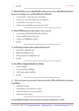 ง. ถูกทุกขอ
*************************************************************
73. วิธีมั่นใจวิธีหนึ่งที่จะบงบอกวา ผูสมัครที่ไมไดรับการฝกฝนมากอน จะทํางานไดเปนที่พึงพอใจโดยวิธีการ
ดังกลาวสามารถแกปญหาเวลา และคาใชจายไดดวยวิธีการนั้นคือขอใด
ก. การกรอกใบสมัคร การสัมภาษณ และการสอบคัดเลือก
ข. การสัมภาษณ การตรวจสอบใบสมัคร และการตรวจสุขภาพ
ค. การสอบคัดเลือก การตรวจสุขภาพ การบรรจุ
ง. การสัมภาษณ การสอบคัดเลือก และการตรวจสอบประวัติ
*************************************************************
74. ขอใดตอไปนี้คือลักษณะของการสัมภาษณแบบ Stress Interview
ก. การกําหนดคําถามหรือหัวขอที่จะใชในการสัมภาษณไวกอน
ข. การสัมภาษณที่ไมมีเกณฑมาตรฐานตายตัว
ค. การที่พยายามทําใหผูที่ถูกสัมภาษณโกรธ
ง. ถูกทุกขอ
*************************************************************
75. โดยทั่วไปวัตถุประสงคของการสัมภาษณมักจะมุงไปในเรื่องอะไร
ก. หาขอเท็จจริงจากผูที่ถูกสัมภาษณ
ข. ใหขอเท็จจริงแกผูที่ถูกสัมภาษณ
ค. เปลี่ยนแปลงพฤติกรรมของผูที่ถูกสัมภาษณ
ง. ถูกทุกขอ
*************************************************************
76. วิธีการที่ใชในการคัดผูสมัครขั้นตนที่นิยมกัน คือขอใด
ก. การสัมภาษณขั้นตน
ข. การกรอกใบสมัครในการคัดขั้นตน
ค. การใชการสัมภาษณในการคัดขั้นตน
ง. ถูกทุกขอ
*************************************************************
77. วิธีการสรรหาบุคลากรภายนอกองคการโดยเฉพาะระดับบริหารวิธีใด เปนวิธีนิยมกันมากในกรณีของ
ประเทศที่พัฒนา
ก. การติดตอระหวางบุคคล
ข. การใชบริษัทโดยการรับจางที่ปรึกษาทางบริหาร
ค. การสงเจาหนาที่ขององคการแสวงหาแหลงตางๆ
ง. การติดตอกับสถาบันการศึกษา
*************************************************************
78. โดยปกติเมื่อองคการมีนโยบายจะสรรหาบุคคลภายนอกองคการจะตองดําเนินการ อยางไร
รวบรวมเผยแพรโดย ประพันธ เวารัมย http://pun2013.bth.cc http://pun.fix.gs และ http://valrom2012.fix.gs หนา 14
(แจกฟรี ไม่มีลิขสิทธิ์)
 