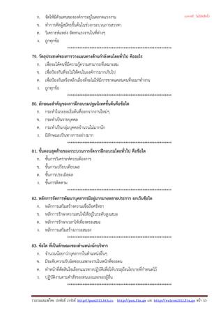 ก. จัดใหมีตัวแทนขององคการอยูในตลาดแรงงาน
ข. ทําการคัดผูสมัครขั้นตนในชวงกระบวนการสรรหา
ค. วิเคราะหแหลง จัดหาแรงงานในที่ตางๆ
ง. ถูกทุกขอ
*************************************************************
79. วัตถุประสงคของการวางแผนทางดานกําลังคนโดยทั่วไป คืออะไร
ก. เพื่อจะไดคนที่มีความรูความสามารถที่เหมาะสม
ข. เพื่อปองกันที่จะไมใหคนในองคการมากเกินไป
ค. เพื่อปองกันหรือหลีกเลี่ยงที่จะไมใหมีการขาดแคลนคนที่จะมาทํางาน
ง. ถูกทุกขอ
*************************************************************
80. ลักษณะสําคัญของการฝกอบรมปฐมนิเทศขั้นตนคือขอใด
ก. กระทําในระยะเริ่มตนที่ออกจากงานใหมๆ
ข. กระทําเปนรายบุคคล
ค. กระทําเปนกลุมบุคคลจํานวนไมมากนัก
ง. มีลักษณะเปนทางการอยางมาก
*************************************************************
81. ขั้นตอนสุดทายของกระบวนการจัดการฝกอบรมโดยทั่วไป คือขอใด
ก. ขั้นการวิเคราะหความตองการ
ข. ขั้นการเปรียบเทียบผล
ค. ขั้นการประเมิลผล
ง. ขั้นการติดตาม
*************************************************************
82. หลักการจัดการพัฒนาบุคลากรมีอยูมากมายหลายประการ ยกเวนขอใด
ก. หลักการเสริมสรางความเชื่อถือศรัทธา
ข. หลักการรักษาความสนใจใหอยูในระดับสูงเสมอ
ค. หลักการรักษาเวลาใหเที่ยงตรงเสมอ
ง. หลักการเสริมสรางภาวะสมอง
*************************************************************
83. ขอใด ที่เปนลักษณะของตําแหนงนักบริหาร
ก. จํานวนนอยกวาบุคลากรในตําแหนงอื่นๆ
ข. มีระดับความรับผิดชอบเฉพาะงานในหนาที่ของตน
ค. ทําหนาที่ตัดสินใจเลือกแนวทางปฏิบัติเพื่อใหบรรลุถึงนโยบายที่กําหนดไว
ง. ปฏิบัติงานตามคําสั่งของตนเองและของผูอื่น
*************************************************************
รวบรวมเผยแพรโดย ประพันธ เวารัมย http://pun2013.bth.cc http://pun.fix.gs และ http://valrom2012.fix.gs หนา 15
(แจกฟรี ไม่มีลิขสิทธิ์)
 