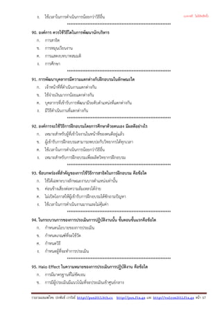 ง. ใชเวลาในการดําเนินการนอยกวาวิธีอื่น
*************************************************************
90. องคการ ควรใชวิธีใดในการพัฒนานักบริหาร
ก. การสาธิต
ข. การหมุนเวียนงาน
ค. การแสดงบทบาทสมมติ
ง. การศึกษา
*************************************************************
91. การพัฒนาบุคลากรมีความแตกตางกับฝกอบรมในลักษณะใด
ก. เจาหนาที่ที่ดําเนินงานแตกตางกัน
ข. ใชจายเงินมากกนอยแตกตางกัน
ค. บุคลากรที่เขารับการพัฒนามีระดับตําแหนงที่แตกตางกัน
ง. มีวิธีดําเนินงานที่แตกตางกัน
*************************************************************
92. องคการจะใชวิธีการฝกอบรมโดยการศึกษาดวยตนเอง มีผลดีอยางไร
ก. เหมาะสําหรับผูที่เขาใจงานในหนาที่ของตนดีอยูแลว
ข. ผูเขารับการฝกอบรมสามารถพบปะกับวิทยากรไดทุกเวลา
ค. ใชเวลาในการดําเนินการนอยกวาวิธีอื่น
ง. เหมาะสําหรับการฝกอบรมเพื่อผลิตวิทยากรฝกอบรม
*************************************************************
93. ขอบกพรองที่สําคัญของการใชวิธีการสาธิตในการฝกอบรม คือขอใด
ก. ใชไดเฉพาะบางลักษณะงานบางตําแหนงเทานั้น
ข. คอนขางเสี่ยงตอความลมเหลวไดงาย
ค. ไมเปดโอกาสใหผูเขารับการฝกอบรมไดซักถามปญหา
ง. ใชเวลาในการดําเนินงานมากและไมคุมคา
*************************************************************
94. ในกระบวนการของการประเมินการปฏิบัติงานนั้น ขั้นตอนขั้นแรกคือขอใด
ก. กําหนดนโยบายของการประเมิน
ข. กําหนดเกณฑที่จะใชวัด
ค. กําหนดวิธี
ง. กําหนดผูที่จะทําการประเมิน
*************************************************************
95. Halo Effect ในความหมายของการประเมินการปฏิบัติงาน คือขอใด
ก. การมีมาตรฐานที่ไมชัดเจน
ข. การมีผูประเมินมีแนวโนมที่จะประเมินเขาศูนยกลาง
รวบรวมเผยแพรโดย ประพันธ เวารัมย http://pun2013.bth.cc http://pun.fix.gs และ http://valrom2012.fix.gs หนา 17
(แจกฟรี ไม่มีลิขสิทธิ์)
 