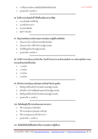 ค. การใชอุปทานหรือความยึดมั่นในสิ่งใดสิ่งหนึ่งเปนหลัก
ง. ถูกเฉพาะขอ ข.และขอ ค.
*************************************************************
96. ในวิธีการประเมินตอไปนี้ วิธีใดสิ้นเปลืองเวลามากที่สุด
ก. แบบเนนพฤติกรรมที่สําคัญ
ข. แบบเขียนคําบรรยาย
ค. ตรวจสอบเพิ่มเติม
ง. ศูนยการประเมิน
*************************************************************
97. วัตถุประสงคของการอภิปรายผลการประเมินการปฏิบัติงานคือขอใด
ก. เปนแนวทางในการเลื่อนตําแหนงเลื่อนเงินเดือน
ข. เปนแนวทางในการใหคําปรึกษาแกผูถูกประเมิน
ค. เปนใหขอมูลยอนกลับแกผูถูกประเมิน
ง. ถูกเฉพาะขอ ข.และขอ ค.
*************************************************************
98. ในวิธีการประเมินแบบบังคับเลือก โดยทั่วไปจะประกอบดวยกลุมขอความ แตละกลุมขอความจะ
ประกอบดวยประโยคกี่ประโยค
ก. 1 ประโยค
ข. 2 ประโยค
ค. 3 ประโยค
ง. 4 ประโยค
*************************************************************
99. เกี่ยวกับการประเมินแบบเนนเหตุการณวิกฤติ ขอกลาวถูกตอง
ก. ไดหลักฐานที่เปนเท็จเกี่ยวกับพฤติกรรมของผูถูกประเมิน
ข. หลีกเลี่ยงการวิจารณที่คุณลักษณะสวนตัวของผูถูกประเมิน
ค. ไดหลักฐานที่เปนจริงเกี่ยวกับพฤติกรรมของผูถูกประเมิน
ง. ถูกเฉพาะขอ ข. และขอ ค.
*************************************************************
100. ขอใดจัดอยูในวิธีการประเมินแบบตรวจรายการ
ก. วิธีการประเมินแบบบังคับเลือก
ข. วิธีการประเมินแบบเนนเหตุการณวิกฤติ
ค. วิธีการประเมินแบบถวงน้ําหนักรายการ
ง. ถูกเฉพาะขอ ก. และขอ ค.
*************************************************************
101. ขอใดไมใชปจจัยที่ตองพึงระวังในการประเมินการปฏิบัติงาน
รวบรวมเผยแพรโดย ประพันธ เวารัมย http://pun2013.bth.cc http://pun.fix.gs และ http://valrom2012.fix.gs หนา 18
(แจกฟรี ไม่มีลิขสิทธิ์)
 