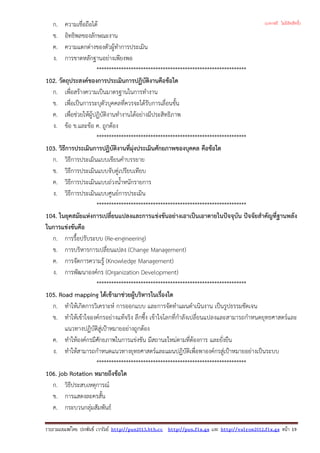ก. ความเชื่อถือได
ข. อิทธิพลของลักษณะงาน
ค. ความแตกตางของตัวผูทําการประเมิน
ง. การขาดหลักฐานอยางเพียงพอ
*************************************************************
102. วัตถุประสงคของการประเมินการปฏิบัติงานคือขอใด
ก. เพื่อสรางความเปนมาตรฐานในการทํางาน
ข. เพื่อเปนการระบุตัวบุคคลที่ควรจะไดรับการเลื่อนขั้น
ค. เพื่อชวยใหผูปฏิบัติงานทํางานไดอยางมีประสิทธิภาพ
ง. ขอ ข.และขอ ค. ถูกตอง
*************************************************************
103. วิธีการประเมินการปฏิบัติงานที่มุงประเมินศักยภาพของบุคคล คือขอใด
ก. วิธีการประเมินแบบเขียนคําบรรยาย
ข. วิธีการประเมินแบบจับคูเปรียบเทียบ
ค. วิธีการประเมินแบบถวงน้ําหนักรายการ
ง. วิธีการประเมินแบบศูนยการประเมิน
*************************************************************
104. ในยุคสมัยแหงการเปลี่ยนแปลงและการแขงขันอยางเอาเปนเอาตายในปจจุบัน ปจจัยสําคัญที่ฐานพลัง
ในการแขงขันคือ
ก. การรื้อปรับระบบ (Re-engineering)
ข. การบริหารการเปลี่ยนแปลง (Change Management)
ค. การจัดการความรู (Knowledge Management)
ง. การพัฒนาองคกร (Organization Development)
*************************************************************
105. Road mapping ไดเขามาชวยผูบริหารในเรื่องใด
ก. ทําใหเกิดการวิเคราะห การออกแบบ และการจัดทําแผนดําเนินงาน เปนรูปธรรมชัดเจน
ข. ทําใหเขาใจองคกรอยางแทจริง ลึกซึ้ง เขาใจโลกที่กําลังเปลี่ยนแปลงและสามารถกําหนดยุทธศาสตรและ
แนวทางปฏิบัติสูเปาหมายอยางถูกตอง
ค. ทําใหองคกรมีศักยภาพในการแขงขัน มีสถานะใหมตามที่ตองการ และยั่งยืน
ง. ทําใหสามารถกําหนดแนวทางยุทธศาสตรและแผนปฏิบัติเพื่อพาองคกรสูเปาหมายอยางเปนระบบ
*************************************************************
106. job Rotation หมายถึงขอใด
ก. วิธีประสบเหตุการณ
ข. การแสดงละครสั้น
ค. กระบวนกลุมสัมพันธ
รวบรวมเผยแพรโดย ประพันธ เวารัมย http://pun2013.bth.cc http://pun.fix.gs และ http://valrom2012.fix.gs หนา 19
(แจกฟรี ไม่มีลิขสิทธิ์)
 