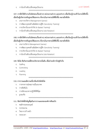 ง. การโยกยายสับเปลี่ยนหมุนเวียนงาน
*************************************************************
107. การฝกใหทํางานรับผิดชอบเรื่องตางๆ หนวยงานตางๆ แผนกตางๆ เพื่อเรียนรูงานเขาใจงานไดลึกซึ้ง
เมื่อเปนผูบริหารระดับสูงจะไดมองงาน สั่งงานในภาพรวมไดดียิ่งขึ้น หมายถึงขอใด
ก. เกมการรบริหาร (Management Games)
ข. การพัฒนาบุคคลดานสัมผัสความรูสึก (Sensitivity Training)
ค. การบริหารในเวลาจํากัด (In Basket Training)
ง. การโยกยายสับเปลี่ยนหมุนเวียนงาน (Job Rotation)
*************************************************************
108. การฝกใหทํางานรับผิดชอบเรื่องตางๆ หนวยงานตางๆ แผนกตางๆ เพื่อเรียนรูงานเขาใจงานไดลึกซึ้ง
เมื่อเปนผูบริหารระดับสูงจะไดมองงาน สั่งงานในภาพรวมไดดียิ่งขึ้น หมายถึงขอใด
ก. เกมการบริหาร (Management Games)
ข. การพัฒนาบุคคลดานสัมผัสความรูสึก (Sensitivity Training)
ค. การบริหารในเวลาจํากัด (In Basket Training)
ง. การโยกยายสับเปลี่ยนหมุนเวียนงาน (Job Rotation)
*************************************************************
109. ขอใด คือกิจกรรมที่ฝายบริหารควรเริ่มตน เพื่อนําองคการไปสูสําเร็จ
ก. Staffing
ข. Controlling
ค. Leading
ง. Planning
*************************************************************
110. การวางแผนมีความเกี่ยวของกับขอขอใด
ก. การคาดการณเหตุการณในอนาคต
ข. การตัดสินใจ
ค. การเลือกแนวทางปฏิบัติที่ดีที่สุด
ง. ถูกทุกขอ
*************************************************************
111. ขอจํากัดที่สําคัญที่สุดในการวางแผนขององคการคืออะไร
ก. พฤติกรรมของมนุษย
ข. งบประมาณ
ค. วิทยาการกาวหนา
ง. ระยะเวลา
*************************************************************
รวบรวมเผยแพรโดย ประพันธ เวารัมย http://pun2013.bth.cc http://pun.fix.gs และ http://valrom2012.fix.gs หนา 20
(แจกฟรี ไม่มีลิขสิทธิ์)
 