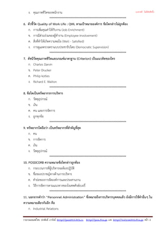 ง. คุณภาพชีวิตของพนักงาน
*************************************************************
6. ตัวชี้วัด Quality of Work Life : QWL ตามเปาหมายองคการ ขอใดกลาวไมถูกตอง
ก. การเพิ่มคุณคาใหกับงาน (Job Enrichment)
ข. การมีสวนรวมของผูทํางาน (Employee Involvement)
ค. สิ่งที่ทําใหเกิดความพอใจ (Well - Satisfied)
ง. การดูแลตรวจตราแบบประชาธิปไตย (Democratic Supervision)
*************************************************************
7. ดัชนีวัดคุณภาพชีวิตและเกณฑมาตรฐาน (Criterion) เปนแนวคิดของใคร
ก. Charles Darvin
ข. Peter Drucker
ค. Philip kotles
ง. Richard E. Walton
*************************************************************
8. ขอใดเปนทรัพยากรการบริหาร
ก. วัสดุอุปกรณ
ข. เงิน
ค. คน และการจัดการ
ง. ถูกทุกขอ
*************************************************************
9. ทรัพยากรใดถือวา เปนทรัพยากรที่สําคัญที่สุด
ก. คน
ข. การจัดการ
ค. เงิน
ง. วัสดุอุปกรณ
*************************************************************
10. POSDCORB ความหมายขอใดกลาวถูกตอง
ก. กระบวนการที่ผูบริหารจะตองปฎิบัติ
ข. ชื่อของปราชญทางดานการบริหาร
ค. คํายอของการจัดองคการและประสานงาน
ง. วิธีการจัดการตามแนวทางของโจเซพคิงสเบอรี่
*************************************************************
11. นอกจากคําวา “Personnel Administration” ซึ่งหมายถึงการบริหารบุคคลแลว ยังมีการใชคําอื่นๆ ใน
ความหมายเดียวกันอีก คือ
ก. Industrial Relations
รวบรวมเผยแพรโดย ประพันธ เวารัมย http://pun2013.bth.cc http://pun.fix.gs และ http://valrom2012.fix.gs หนา 2
(แจกฟรี ไม่มีลิขสิทธิ์)
 