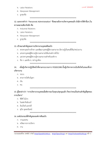 ข. Labor Relations
ค. Manpower Management
ง. ถูกทุกขอ
*************************************************************
12. นอกจากคําวา “Personnel Administration” ซึ่งหมายถึงการบริหารบุคคลแลว ยังมีการใชคําอื่นๆ ใน
ความหมายเดียวกันอีก คือ
ก. Industrial Relations
ข. Labor Relations
ค. Manpower Management
ง. ถูกทุกขอ
*************************************************************
13. เปาหมายสําคัญของการบริหารงานบุคคลคืออะไร
ก. สรรหาและธํารงรักษา และพัฒนาบุคคลผูมีความสามารถ มีความรูเปนคนดีใหแกหนวยงาน
ข. เสาะหาบุคคลผูมีความรูความสามารถใหแกองคการทั่วไป
ค. แสวงหาบุคคลผูมีความรูความสามารถสําหรับองคการ
ง. ขอ ก. และขอ ข. กลาวถูกตอง
*************************************************************
14. เมื่อผูบริหารปฏิบัติหนาที่ตามกระบวนการ POSDCORB นั้นผูบริหารควรเนนขอใดในขณะที่เขา
บริหารงาน
ก. ระบบ
ข. สายการบังคับบัญชา
ค. เงิน
ง. คน
*************************************************************
15. ผูใดกลาววา “การบริหารงานบุคคลเมื่อพิจารณาในทุกแงทุกมุมแลว ก็พบวาคนเปนสวนสําคัญที่สุดของ
การบริหาร”
ก. ฟลิซ ไนไกร
ข. โจเซฟ คิงสเบอร
ค. ลินเร็นซ แอปปลี
ง. สุกิจ จุลละนันทน
*************************************************************
16. องคประกอบที่สําคัญขององคการคืออะไร
ก. งานและคน
ข. ทรัพยากรการบริหาร
ค. งาน
รวบรวมเผยแพรโดย ประพันธ เวารัมย http://pun2013.bth.cc http://pun.fix.gs และ http://valrom2012.fix.gs หนา 3
(แจกฟรี ไม่มีลิขสิทธิ์)
 