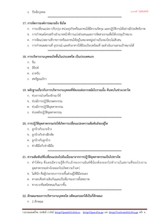 ง. ปจจัยบุคคล
*************************************************************
17. การจัดการองคการหมายถึง ขอใด
ก. การเปลี่ยนแปลง ปรับปรุง หนวยธุรกิจหรือเอกชนใหมีความรัดกุม และปฏิบัติงานไดอยางมีประสิทธิภาพ
ข. การกําหนดโครงสรางอํานาจหนาที่การแบงสวนคนและการจัดสายงานเพื่อใหบรรลุเปาหมาย
ค. การจัดแบงสถานที่ราชการหรือเอกชนใหอยูในหมวดหมูอยางเปนระเบียบไมสับสน
ง. การกําหนดสถานที่ อุปกรณ และตัวอาคารใหมีระเบียบพรอมที่ จะดําเนินงานตามเปาหมายได
*************************************************************
18. การบริหารงานบุคคลเกิดขึ้นในประเทศใด เปนประเทศแรก
ก. จีน
ข. อียิปต
ค. อาหรับ
ง. สหรัฐอเมริกา
*************************************************************
19. หลักฐานเกี่ยวกับการบริหารงานบุคคลที่ชัดเจนตอจากสมัยโบราณนั้น คนพบในชวงเวลาใด
ก. ชวงการนําเครื่องจักรมาใช
ข. ชวงมีการปฎิวัติเกษตรกรรม
ค. ชวงมีการปฎิวัติอุตสาหกรรม
ง. ชวงหลังปฎิวัติอุตสาหกรรม
*************************************************************
20. การปฎิวัติอุตสาหกรรมกอใหเกิดการเปลี่ยนแปลงความสัมพันธของผูใด
ก. ลูกจางกับนายจาง
ข. ลูกจางกับชางฝกหัด
ค. ลูกจางกับลูกจาง
ง. ชางฝมือกับชางฝมือ
*************************************************************
21. ความสัมพันธที่เปลี่ยนแปลงไปอันเนื่องมาจากการปฎิวัติอุตสาหกรรมเปนไปทางใด
ก. ทําใหคน ซึ่งเคยมีความรูสึกกับเจาของงานฉันทพี่นองตองออกไปทํางานในสถานที่ของโรงงาน
อุตสาหกรรมหางไกลออกไปเกิดความวาเหว
ข. ไมดีนัก คือผูประกอบการรวยขึ้นสวนผูใชฝมือจนลง
ค. ทางลบคือหางเหินกันและเปนที่มาของการตั้งสหภาพ
ง. ทางบวกคือสนิทสนมกันมากขึ้น
*************************************************************
22. ลักษณะของการบริหารงานบุคคลใด อดีตแยกออกไดเปนกี่ลักษณะ
ก. 2 ลักษณะ
รวบรวมเผยแพรโดย ประพันธ เวารัมย http://pun2013.bth.cc http://pun.fix.gs และ http://valrom2012.fix.gs หนา 4
(แจกฟรี ไม่มีลิขสิทธิ์)
 