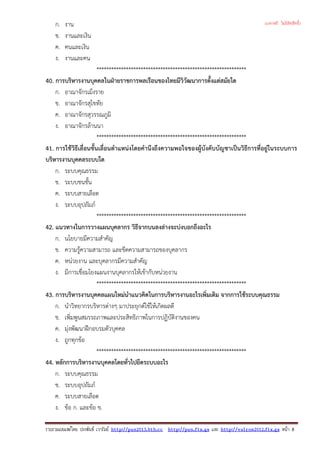 ก. งาน
ข. งานและเงิน
ค. คนและเงิน
ง. งานและคน
*************************************************************
40. การบริหารงานบุคคลในฝายราชการพลเรือนของไทยมีวิวัฒนาการตั้งแตสมัยใด
ก. อาณาจักรเม็งราย
ข. อาณาจักรสุโขทัย
ค. อาณาจักรสุวรรณภูมิ
ง. อาณาจักรลานนา
*************************************************************
41. การใชวิธีเลื่อนขั้นเลื่อนตําแหนงโดยคํานึงถึงความพอใจของผูบังคับบัญชาเปนวิธีการที่อยูในระบบการ
บริหารงานบุคคลระบบใด
ก. ระบบคุณธรรม
ข. ระบบชนชั้น
ค. ระบบสายเลือด
ง. ระบบอุปถัมภ
*************************************************************
42. แนวทางในการวางแผนบุคลากร วิธีจากบนลงลางจะบงบอกถึงอะไร
ก. นโยบายมีความสําคัญ
ข. ความรูความสามารถ และขีดความสามารถของบุคลากร
ค. หนวยงาน และบุคลากรมีความสําคัญ
ง. มีการเชื่อมโยงแผนงานบุคลากรใหเขากับหนวยงาน
*************************************************************
43. การบริหารงานบุคคลแผนใหมนําแนวคิดในการบริหารงานอะไรเพิ่มเติม จากการใชระบบคุณธรรม
ก. นําวิทยากรบริหารตางๆ มาประยุกตใชใหเกิดผลดี
ข. เพิ่มพูนสมรรถภาพและประสิทธิภาพในการปฏิบัติงานของคน
ค. มุงพัฒนาฝกอบรมตัวบุคคล
ง. ถูกทุกขอ
*************************************************************
44. หลักการบริหารงานบุคคลโดยทั่วไปยึดระบบอะไร
ก. ระบบคุณธรรม
ข. ระบบอุปถัมภ
ค. ระบบสายเลือด
ง. ขอ ก. และขอ ข.
รวบรวมเผยแพรโดย ประพันธ เวารัมย http://pun2013.bth.cc http://pun.fix.gs และ http://valrom2012.fix.gs หนา 8
(แจกฟรี ไม่มีลิขสิทธิ์)
 