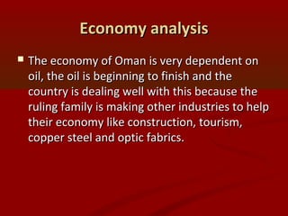 Economy analysisEconomy analysis
 The economy of Oman is very dependent onThe economy of Oman is very dependent on
oil, the oil is beginning to finish and theoil, the oil is beginning to finish and the
country is dealing well with this because thecountry is dealing well with this because the
ruling family is making other industries to helpruling family is making other industries to help
their economy like construction, tourism,their economy like construction, tourism,
copper steel and optic fabrics.copper steel and optic fabrics.
 