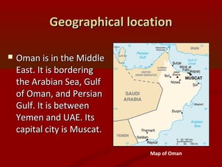 Geographical locationGeographical location
 Oman is in the MiddleOman is in the Middle
East. It is borderingEast. It is bordering
the Arabian Sea, Gulfthe Arabian Sea, Gulf
of Oman, and Persianof Oman, and Persian
Gulf. It is betweenGulf. It is between
Yemen and UAE. ItsYemen and UAE. Its
capital city is Muscat.capital city is Muscat.
Map of Oman
 