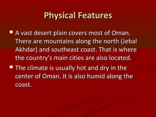 Physical FeaturesPhysical Features
 A vast desert plain covers most of Oman.A vast desert plain covers most of Oman.
There are mountains along the north (JebalThere are mountains along the north (Jebal
Akhdar) and southeast coast. That is whereAkhdar) and southeast coast. That is where
the country's main cities are also located.the country's main cities are also located.
 The climate is usually hot and dry in theThe climate is usually hot and dry in the
center of Oman. It is also humid along thecenter of Oman. It is also humid along the
coast.coast.
 