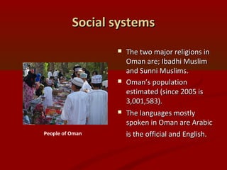 Social systemsSocial systems
 The two major religions inThe two major religions in
Oman are; Ibadhi MuslimOman are; Ibadhi Muslim
and Sunni Muslims.and Sunni Muslims.
 Oman’s populationOman’s population
estimated (since 2005 isestimated (since 2005 is
3,001,583).3,001,583).
 The languages mostlyThe languages mostly
spoken in Oman are Arabicspoken in Oman are Arabic
is the official and English.is the official and English.People of Oman
 