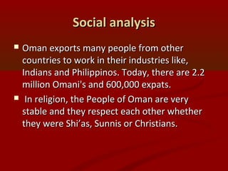 Social analysisSocial analysis
 Oman exports many people from otherOman exports many people from other
countries to work in their industries like,countries to work in their industries like,
Indians and Philippinos. Today, there are 2.2Indians and Philippinos. Today, there are 2.2
million Omani's and 600,000 expats.million Omani's and 600,000 expats.
 In religion, the People of Oman are veryIn religion, the People of Oman are very
stable and they respect each other whetherstable and they respect each other whether
they were Shi’as, Sunnis or Christians.they were Shi’as, Sunnis or Christians.
 