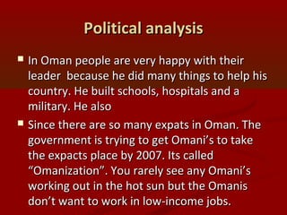 Political analysisPolitical analysis
 In Oman people are very happy with theirIn Oman people are very happy with their
leader because he did many things to help hisleader because he did many things to help his
country. He built schools, hospitals and acountry. He built schools, hospitals and a
military. He alsomilitary. He also
 Since there are so many expats in Oman. TheSince there are so many expats in Oman. The
government is trying to get Omani’s to takegovernment is trying to get Omani’s to take
the expacts place by 2007. Its calledthe expacts place by 2007. Its called
“Omanization”. You rarely see any Omani’s“Omanization”. You rarely see any Omani’s
working out in the hot sun but the Omanisworking out in the hot sun but the Omanis
don’t want to work in low-income jobs.don’t want to work in low-income jobs.
 
