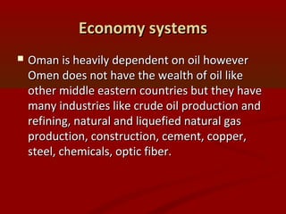 Economy systemsEconomy systems
 Oman is heavily dependent on oil howeverOman is heavily dependent on oil however
Omen does not have the wealth of oil likeOmen does not have the wealth of oil like
other middle eastern countries but they haveother middle eastern countries but they have
many industries like crude oil production andmany industries like crude oil production and
refining, natural and liquefied natural gasrefining, natural and liquefied natural gas
production, construction, cement, copper,production, construction, cement, copper,
steel, chemicals, optic fiber.steel, chemicals, optic fiber.
 