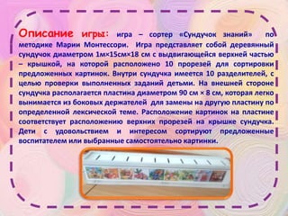 Описание игры: игра – сортер «Сундучок знаний» по
методике Марии Монтессори. Игра представляет собой деревянный
сундучок диаметром 1м×15см×18 см с выдвигающейся верхней частью
– крышкой, на которой расположено 10 прорезей для сортировки
предложенных картинок. Внутри сундучка имеется 10 разделителей, с
целью проверки выполненных заданий детьми. На внешней стороне
сундучка располагается пластина диаметром 90 см × 8 см, которая легко
вынимается из боковых держателей для замены на другую пластину по
определенной лексической теме. Расположение картинок на пластине
соответствует расположению верхних прорезей на крышке сундучка.
Дети с удовольствием и интересом сортируют предложенные
воспитателем или выбранные самостоятельно картинки.
 