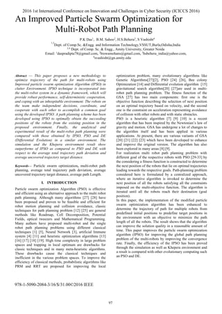 978-1-5090-2084-3/16/$/31.00©2016 IEEE
An Improved Particle Swarm Optimization for
Multi-Robot Path Planning
Abstract — This paper proposes a new methodology to
optimize trajectory of the path for multi-robots using
Improved particle swarm optimization Algorithm (IPSO) in
clutter Environment. IPSO technique is incorporated into
the multi-robot system in a dynamic framework, which will
provide robust performance, self-deterministic cooperation,
and coping with an inhospitable environment. The robots on
the team make independent decisions, coordinate, and
cooperate with each other to accomplish a common goal
using the developed IPSO. A path planning scheme has been
developed using IPSO to optimally obtain the succeeding
positions of the robots from the existing position in the
proposed environment. Finally, the analytical and
experimental result of the multi-robot path planning were
compared with those obtained by IPSO, PSO and DE
(Differential Evolution) in a similar environment. The
simulation and the Khepera environment result show
outperforms of IPSO as compared to PSO and DE with
respect to the average total trajectory path deviation and
average uncovered trajectory target distance.
Keywords— Particle swarm optimization, multi-robot path
planning, average total trajectory path deviation, average
uncovered trajectory target distance, average path Length.
I. INTRODUCTION
Particle swarm optimization Algorithm (PSO) is effective
and efficient using an alternative approach to the multi robot
path planning. Although many algorithms [27] [28] have
been proposed and proven to be feasible and efficient for
robot motion planning and collision avoidance, classic
techniques for path planning problem [12] [25] are general
methods like Roadmap, Cell Decomposition, Potential
Fields, optical tweezers and Mathematical Programming.
Many authors have proposed multi-robot and the single
robot path planning problems using different classical
techniques [1] [5], Neural Network [3], artificial Immune
system [4] [11] and heuristic optimization algorithms [13]
[16] [17] [18] [19]. High time complexity in large problem
spaces and trapping in local optimum are drawbacks for
classic techniques and in many meta-heuristic algorithms.
These drawbacks cause the classical techniques and
inefficient in the various problem spaces. To improve the
efficiency of classical methods, probabilistic algorithms like
PRM and RRT are proposed for improving the local
optimization problem, many evolutionary algorithms like
Genetic Algorithms[27][2], PSO [24] [26], Bee colony
Optimization [14] and Differential evolution algorithm [15]
gravitational search algorithm[20] [27]are used in multi-
robot path planning problem. The fitness function of the
GSA [27] has two main components: first one is the
objective function describing the selection of next position
on an optimal trajectory based on velocity, and the second
one is the constraint on acceleration representing avoidance
of collision with other robots and with static obstacles.
PSO is a heuristic algorithm [7] [9] [10] is a recent
algorithm that has been inspired by the Newtonian’s law of
gravity and motion. GSA has undergone a lot of changes to
the algorithm itself and has been applied in various
applications. At present, there are various variants of GSA
[20] [21] [22] [23] which have been developed to enhance
and improve the original version. The algorithm has also
been explored in many areas [8] [9].
For realization multi robot path planning problem with
different goal of the respective robots with PSO [29-33] by
the considering a fitness function is constructed to determine
the next position of the robots that lie on optimal trajectories
leading towards the respective goals. Path-planning problem
considered here is formulated by a centralized approach,
where an iterative algorithm is invoked to determine the
next position of all the robots satisfying all the constraints
imposed on the multi-objective function. The algorithm is
iterated until all the robots reach their destination (goal
position).
In this paper, the implementation of the modified particle
swarm optimization algorithm has been enhanced to
determine the trajectory of path for multiple robots from
predefined initial positions to predefine target positions in
the environment with an objective to minimize the path
length of all the robots. The result shows that the algorithm
can improve the solution quality in a reasonable amount of
time. This paper improves the particle swarm optimization
algorithm (IPSO) for improving the global path planning
problem of the multi-robots by improving the convergence
rate. Finally, the efficiency of the IPSO has been proved
through the simulation as well as Khepera environment and
a result is compared with other evolutionary computing such
an PSO and DE.
P.K Das1
, B.M. Sahoo2
, H.S.Behera3
, S Vashisht4
1,3
Dept. of Comp.Sc. &Engg. and Information Technology,VSSUT,Burla,Odisha,India
2,4
Dept. of Comp. Sc. & Engg., Amity University, Greater Noida
Email: 1
daspradipta78@gmail.com, 2
biswamohans@gmail.com, 3
hsbehera_india@yahoo.com,
4
svashisht@gn.amity.edu
2016 1st International Conference on Innovation and Challenges in Cyber Security (ICICCS 2016)
97
 