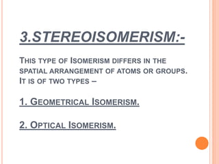 3.STEREOISOMERISM:-
THIS TYPE OF ISOMERISM DIFFERS IN THE
SPATIAL ARRANGEMENT OF ATOMS OR GROUPS.
IT IS OF TWO TYPES –
1. GEOMETRICAL ISOMERISM.
2. OPTICAL ISOMERISM.
 