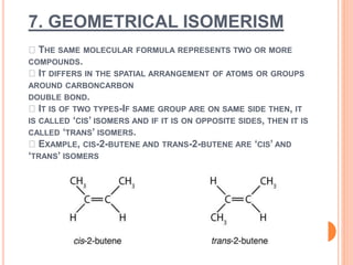 7. GEOMETRICAL ISOMERISM
THE SAME MOLECULAR FORMULA REPRESENTS TWO OR MORE
COMPOUNDS.
IT DIFFERS IN THE SPATIAL ARRANGEMENT OF ATOMS OR GROUPS
AROUND CARBONCARBON
DOUBLE BOND.
IT IS OF TWO TYPES-IF SAME GROUP ARE ON SAME SIDE THEN, IT
IS CALLED ‘CIS’ ISOMERS AND IF IT IS ON OPPOSITE SIDES, THEN IT IS
CALLED ‘TRANS’ ISOMERS.
EXAMPLE, CIS-2-BUTENE AND TRANS-2-BUTENE ARE ‘CIS’ AND
‘TRANS’ ISOMERS
 