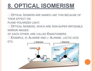8. OPTICAL ISOMERISM
OPTICAL ISOMERS ARE NAMED LIKE THIS BECAUSE OF
THEIR EFFECT ON
PLANE POLARIZED LIGHT.
OPTICAL ISOMERS, WHICH ARE NON-SUPER IMPOSABLE
MIRROR IMAGES
OF EACH OTHER, ARE CALLED ENANTIOMERS.
EXAMPLE, D- ALANINE AND L- ALANINE, LACTIC ACID
ETC.
 