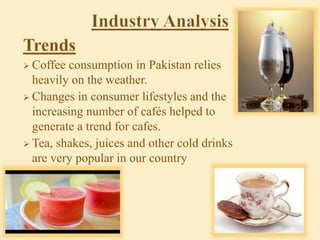 Trends
 Coffee consumption in Pakistan relies
heavily on the weather.
 Changes in consumer lifestyles and the
increasing number of cafés helped to
generate a trend for cafes.
 Tea, shakes, juices and other cold drinks
are very popular in our country
 