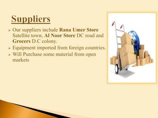  Our suppliers include Rana Umer Store
Satellite town, Al Noor Store DC road and
Grocers D.C colony.
 Equipment imported from foreign countries.
 Will Purchase some material from open
markets
 