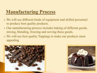  We will use different kinds of equipment and skilled personnel
to produce best quality products.
 Our manufacturing process includes baking of different goods,
mixing, blending, freezing and serving these goods.
 We will use best quality Toppings to make our products most
appealing
 