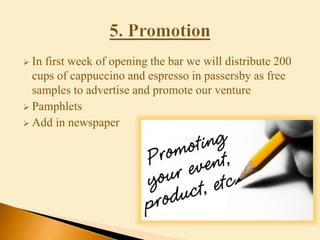  In first week of opening the bar we will distribute 200
cups of cappuccino and espresso in passersby as free
samples to advertise and promote our venture
 Pamphlets
 Add in newspaper
 
