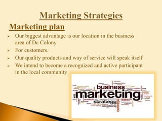 Marketing plan
 Our biggest advantage is our location in the business
area of Dc Colony
 For customers.
 Our quality products and way of service will speak itself
 We intend to become a recognized and active participant
in the local community
 
