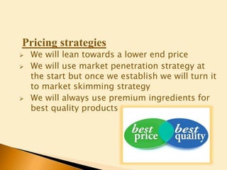 Pricing strategies
 We will lean towards a lower end price
 We will use market penetration strategy at
the start but once we establish we will turn it
to market skimming strategy
 We will always use premium ingredients for
best quality products
 