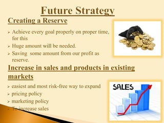  easiest and most risk-free way to expand
 pricing policy
 marketing policy
 To increase sales
 Achieve every goal properly on proper time,
for this
 Huge amount will be needed.
 Saving some amount from our profit as
reserve.
Increase in sales and products in existing
markets
 