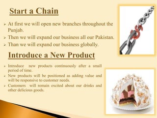  At first we will open new branches throughout the
Punjab.
 Then we will expand our business all our Pakistan.
 Than we will expand our business globally.
 Introduce new products continuously after a small
period of time.
 New products will be positioned as adding value and
will be responsive to customer needs.
 Customers will remain excited about our drinks and
other delicious goods.
 