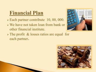  Each partner contribute 10, 00, 000.
 We have not taken loan from bank or
other financial institute.
 The profit & losses ratios are equal for
each partner.
 