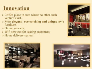  Coffee place in area where no other such
venture exist.
 Most elegant , eye catching and unique style
furniture.
 Online services
 Wifi services for seating customers.
 Home delivery system
 