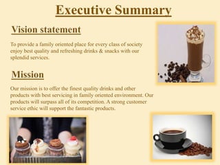 To provide a family oriented place for every class of society
enjoy best quality and refreshing drinks & snacks with our
splendid services.
Our mission is to offer the finest quality drinks and other
products with best servicing in family oriented environment. Our
products will surpass all of its competition. A strong customer
service ethic will support the fantastic products.
Executive Summary
 