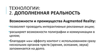 ТЕХНОЛОГИИ:
2. ДОПОЛНЕННАЯ РЕАЛЬНОСТЬ
Возможности и преимущества Augmented Reality:
•позволяет проводить интерактивные рекламные акции;
•расширяет возможности полиграфии и коммуникации в
целом;
•благодаря wow-эффекту контент с использованием сразу
нескольких органов чувств (зрения, осязания, звука)
запоминается на долго.
 