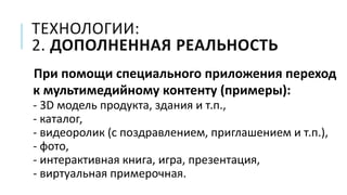 ТЕХНОЛОГИИ:
2. ДОПОЛНЕННАЯ РЕАЛЬНОСТЬ
При помощи специального приложения переход
к мультимедийному контенту (примеры):
- 3D модель продукта, здания и т.п.,
- каталог,
- видеоролик (с поздравлением, приглашением и т.п.),
- фото,
- интерактивная книга, игра, презентация,
- виртуальная примерочная.
 