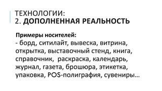 ТЕХНОЛОГИИ:
2. ДОПОЛНЕННАЯ РЕАЛЬНОСТЬ
Примеры носителей:
- борд, ситилайт, вывеска, витрина,
открытка, выставочный стенд, книга,
справочник, раскраска, календарь,
журнал, газета, брошюра, этикетка,
упаковка, POS-полиграфия, сувениры…
 