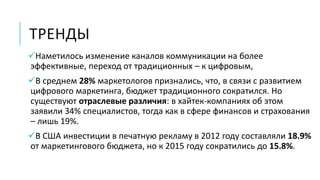 ТРЕНДЫ
Наметилось изменение каналов коммуникации на более
эффективные, переход от традиционных – к цифровым,
В среднем 28% маркетологов признались, что, в связи с развитием
цифрового маркетинга, бюджет традиционного сократился. Но
существуют отраслевые различия: в хайтек-компаниях об этом
заявили 34% специалистов, тогда как в сфере финансов и страхования
– лишь 19%.
В США инвестиции в печатную рекламу в 2012 году составляли 18.9%
от маркетингового бюджета, но к 2015 году сократились до 15.8%.
 