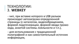 ТЕХНОЛОГИИ:
3. WEBKEY
- чип, при вставке которого в USB разъем
происходит автозагрузка определенной
страницы (с каталогом, видеообращением,
формой лидогенерации, формой ввода промо-
кода, анкетой системы лояльности и т.п.),
- для использования с традиционной
полиграфией и как самостоятельный источник
информации,
 