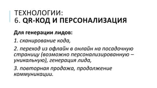 ТЕХНОЛОГИИ:
6. QR-КОД И ПЕРСОНАЛИЗАЦИЯ
Для генерации лидов:
1. сканирование кода,
2. переход из офлайн в онлайн на посадочную
страницу (возможно персонализированную –
уникальную), генерация лида,
3. повторная продажа, продолжение
коммуникации.
 